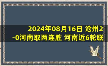 2024年08月16日 沧州2-0河南取两连胜 河南近6轮联赛首败孙铭谦造乌龙刘鑫瑜建功